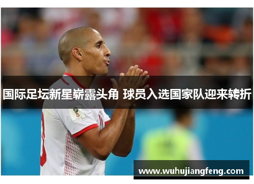国际足坛新星崭露头角 球员入选国家队迎来转折