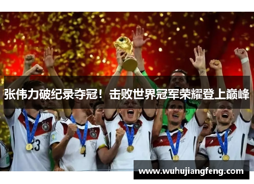 张伟力破纪录夺冠！击败世界冠军荣耀登上巅峰